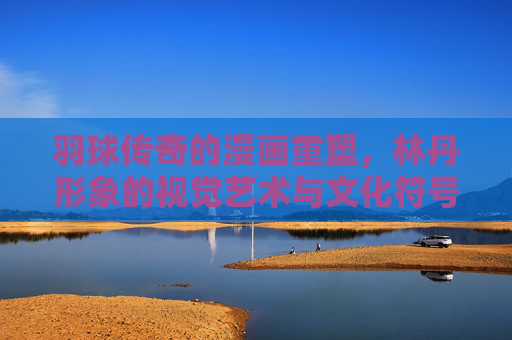羽球传奇的漫画重塑，林丹形象的视觉艺术与文化符号，漫画重塑羽球传奇，林丹形象的视觉艺术与文化符号