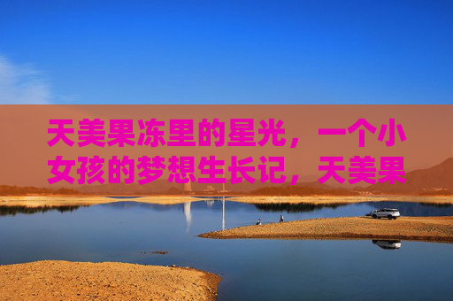 天美果冻里的星光,一个小女孩的梦想生长记,天美果冻里的星光,小女孩的梦想生长记 天美果冻里的星光,一个小女孩的梦想生长记,天美果冻里的星光,小女孩的梦想生长记