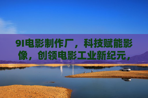 9I电影制作厂,科技赋能影像,创领电影工业新纪元,9I电影制作厂,科技赋能影像,创领电影工业新纪元 9I电影制作厂,科技赋能影像,创领电影工业新纪元,9I电影制作厂,科技赋能影像,创领电影工业新纪元