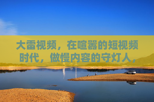 大雷视频,在喧嚣的短视频时代,做慢内容的守灯人,大雷视频,喧嚣时代的慢内容守灯人 大雷视频,在喧嚣的短视频时代,做慢内容的守灯人,大雷视频,喧嚣时代的慢内容守灯人