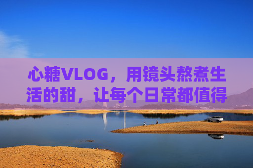 心糖VLOG，用镜头熬煮生活的甜，让每个日常都值得被珍藏，心糖VLOG，镜头熬煮生活甜，日常皆值得珍藏
