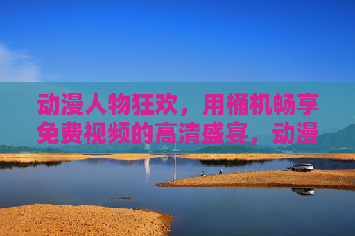 动漫人物狂欢，用桶机畅享免费视频的高清盛宴，动漫人物狂欢，桶机畅享免费高清视频盛宴