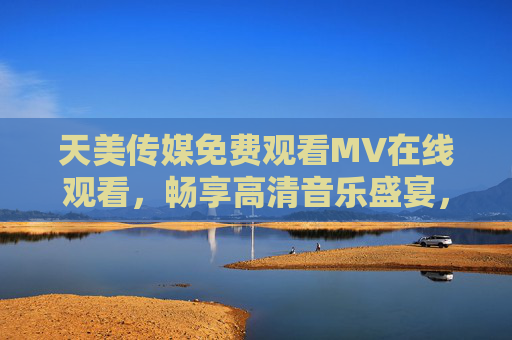 天美传媒免费观看MV在线观看，畅享高清音乐盛宴，随时随地尽享视听之美，天美传媒免费MV在线观看，畅享高清音乐盛宴