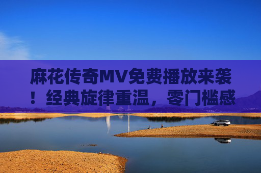 麻花传奇MV免费播放来袭！经典旋律重温，零门槛感受麻花魅力，麻花传奇MV免费播放，经典旋律重温，零门槛感受麻花魅力