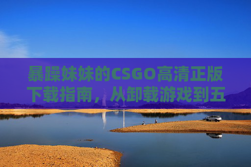 暴躁妹妹的CSGO高清正版下载指南,从卸载游戏到五杀上头,暴躁妹妹的CSGO高清正版下载指南,从卸载到五杀上头 暴躁妹妹的CSGO高清正版下载指南,从卸载游戏到五杀上头,暴躁妹妹的CSGO高清正版下载指南,从卸载到五杀上头