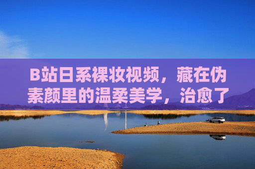 B站日系裸妆视频,藏在伪素颜里的温柔美学,治愈了多少年轻人的妆台焦虑?伪素颜里的温柔美学,日系裸妆治愈妆台焦虑 B站日系裸妆视频,藏在伪素颜里的温柔美学,治愈了多少年轻人的妆台焦虑?伪素颜里的温柔美学,日系裸妆治愈妆台焦虑