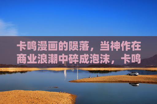 卡鸣漫画的陨落,当神作在商业浪潮中碎成泡沫,卡鸣漫画陨落,神作在商业浪潮中碎成泡沫 卡鸣漫画的陨落,当神作在商业浪潮中碎成泡沫,卡鸣漫画陨落,神作在商业浪潮中碎成泡沫