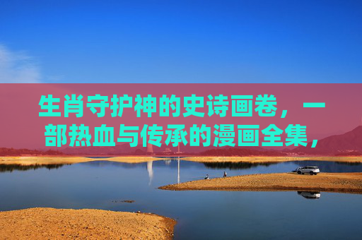 生肖守护神的史诗画卷,一部热血与传承的漫画全集,生肖守护神,热血传承的史诗漫画全集 生肖守护神的史诗画卷,一部热血与传承的漫画全集,生肖守护神,热血传承的史诗漫画全集