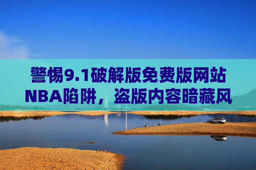 警惕9.1破解版免费版网站NBA陷阱,盗版内容暗藏风险,合法观看才是正途,警惕9.1破解版免费版NBA网站陷阱,盗版暗藏风险,合法观看为正途 警惕9.1破解版免费版网站NBA陷阱,盗版内容暗藏风险,合法观看才是正途,警惕9.1破解版免费版NBA网站陷阱,盗版暗藏风险,合法观看为正途