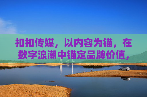 扣扣传媒，以内容为锚，在数字浪潮中锚定品牌价值，为锚，锚定数字浪潮中的品牌价值