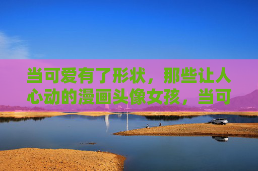 当可爱有了形状,那些让人心动的漫画头像女孩,当可爱有了形状,漫画头像女孩的心动 当可爱有了形状,那些让人心动的漫画头像女孩,当可爱有了形状,漫画头像女孩的心动