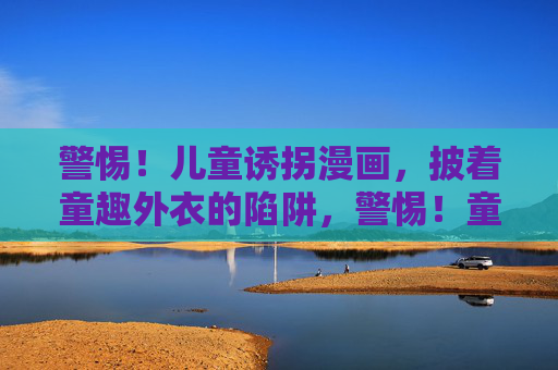 警惕!儿童诱拐漫画,披着童趣外衣的陷阱,警惕!童趣外衣下的诱拐漫画陷阱 警惕!儿童诱拐漫画,披着童趣外衣的陷阱,警惕!童趣外衣下的诱拐漫画陷阱