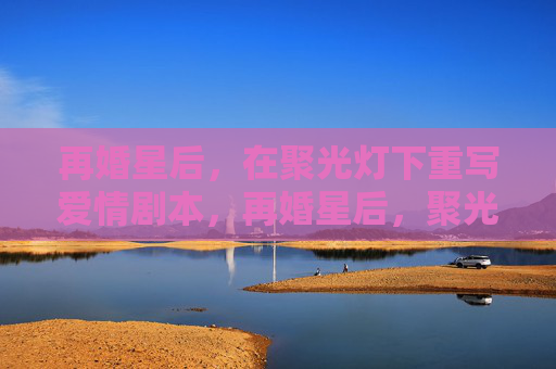 再婚星后,在聚光灯下重写爱情剧本,再婚星后,聚光灯下重写爱情剧本 再婚星后,在聚光灯下重写爱情剧本,再婚星后,聚光灯下重写爱情剧本