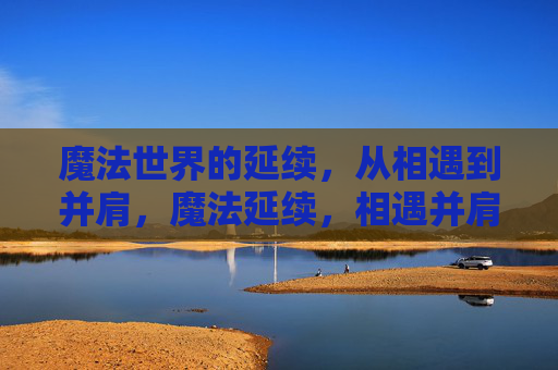 魔法世界的延续,从相遇到并肩,魔法延续,相遇并肩,共赴新章 魔法世界的延续,从相遇到并肩,魔法延续,相遇并肩,共赴新章