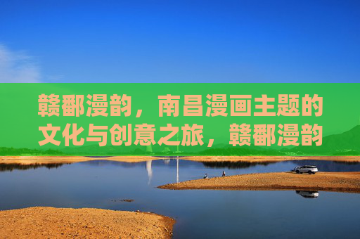 赣鄱漫韵,南昌漫画主题的文化与创意之旅,赣鄱漫韵,南昌漫画文化与创意之旅 赣鄱漫韵,南昌漫画主题的文化与创意之旅,赣鄱漫韵,南昌漫画文化与创意之旅