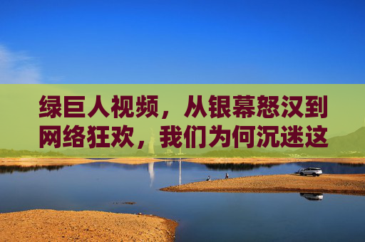 绿巨人视频,从银幕怒汉到网络狂欢,我们为何沉迷这个绿色巨人?从银幕怒汉到网络狂欢,我们为何沉迷绿巨人? 绿巨人视频,从银幕怒汉到网络狂欢,我们为何沉迷这个绿色巨人?从银幕怒汉到网络狂欢,我们为何沉迷绿巨人?