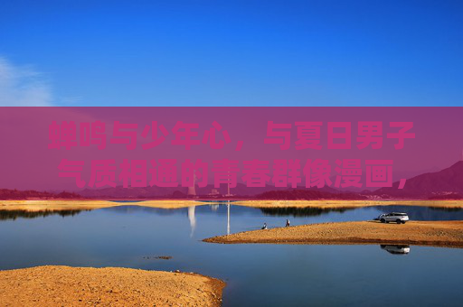 蝉鸣与少年心,与夏日男子气质相通的青春群像漫画,蝉鸣少年,夏日的群像与气韵 蝉鸣与少年心,与夏日男子气质相通的青春群像漫画,蝉鸣少年,夏日的群像与气韵