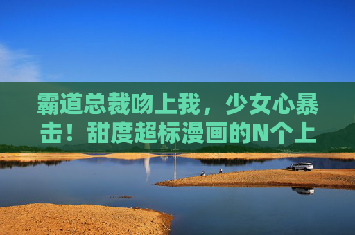 霸道总裁吻上我,少女心暴击!甜度超标漫画的N个上头瞬间,霸道总裁吻上我,甜度爆表的少女心上头瞬间 霸道总裁吻上我,少女心暴击!甜度超标漫画的N个上头瞬间,霸道总裁吻上我,甜度爆表的少女心上头瞬间