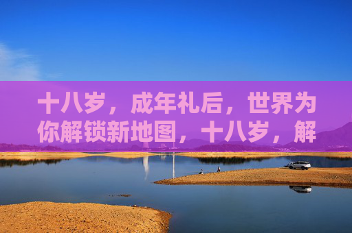 十八岁，成年礼后，世界为你解锁新地图，十八岁，解锁世界新地图