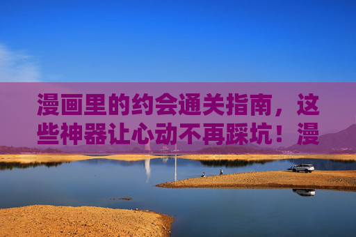 漫画里的约会通关指南，这些神器让心动不再踩坑！漫画约会通关指南，神器在手，心动不踩坑！