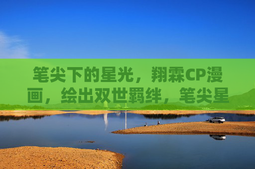 笔尖下的星光,翔霖CP漫画,绘出双世羁绊,笔尖星光系双世,翔霖羁绊 笔尖下的星光,翔霖CP漫画,绘出双世羁绊,笔尖星光系双世,翔霖羁绊