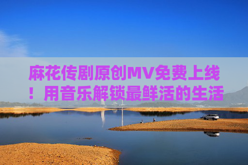 麻花传剧原创MV免费上线!用音乐解锁最鲜活的生活烟火气,麻花传剧原创MV,音乐解锁生活烟火气 麻花传剧原创MV免费上线!用音乐解锁最鲜活的生活烟火气,麻花传剧原创MV,音乐解锁生活烟火气