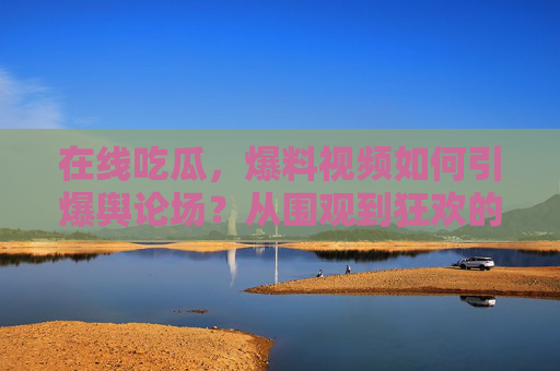 在线吃瓜,爆料视频如何引爆舆论场?从围观到狂欢的传播逻辑,爆料视频引爆舆论场,从围观到狂欢的传播逻辑 在线吃瓜,爆料视频如何引爆舆论场?从围观到狂欢的传播逻辑,爆料视频引爆舆论场,从围观到狂欢的传播逻辑
