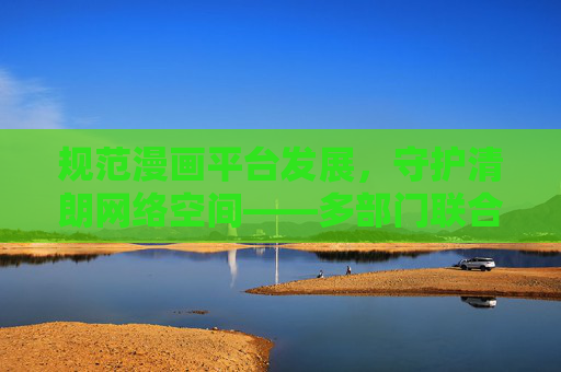 规范漫画平台发展,守护清朗网络空间——多部门联合查处行动的意义与展望,多部门联合查处行动,规范漫画平台 守护清朗网络空间 规范漫画平台发展,守护清朗网络空间——多部门联合查处行动的意义与展望,多部门联合查处行动,规范漫画平台 守护清朗网络空间