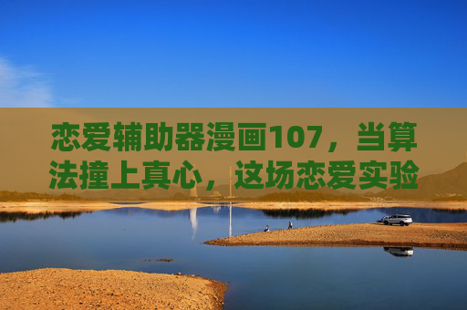 恋爱辅助器漫画107，当算法撞上真心，这场恋爱实验终于破了防，算法撞真心，恋爱实验破防