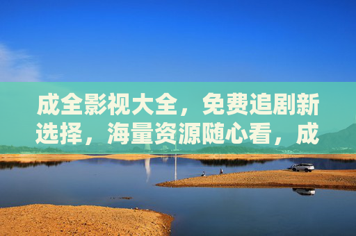成全影视大全,免费追剧新选择,海量资源随心看,成全影视大全,免费追剧新选择,海量资源随心看 成全影视大全,免费追剧新选择,海量资源随心看,成全影视大全,免费追剧新选择,海量资源随心看