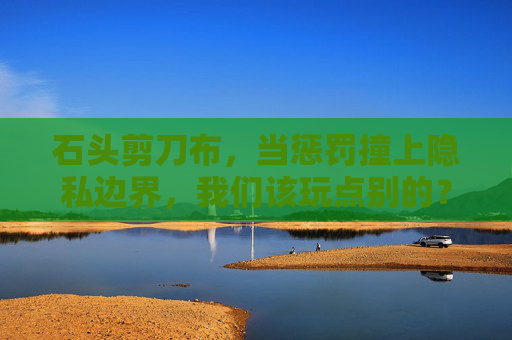 石头剪刀布,当惩罚撞上隐私边界,我们该玩点别的? 石头剪刀布,当惩罚撞上隐私边界,我们该玩点别的?
