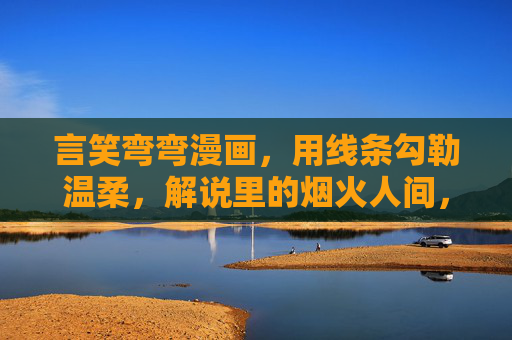 言笑弯弯漫画,用线条勾勒温柔,解说里的烟火人间,温柔线条勾勒烟火人间 言笑弯弯漫画,用线条勾勒温柔,解说里的烟火人间,温柔线条勾勒烟火人间