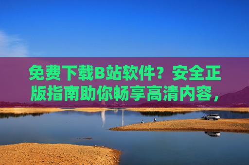 免费下载B站软件?安全正版指南助你畅享高清内容,免费下载安全正版B站软件,畅享高清内容 免费下载B站软件?安全正版指南助你畅享高清内容,免费下载安全正版B站软件,畅享高清内容