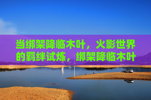 当绑架降临木叶，火影世界的羁绊试炼，绑架降临木叶，火影羁绊试炼