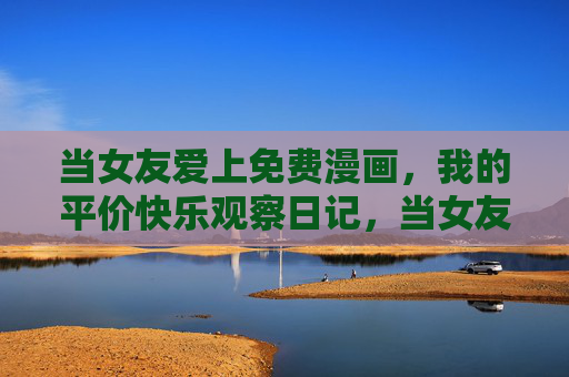 当女友爱上免费漫画，我的平价快乐观察日记，当女友爱上免费漫画，我的平价快乐观察日记