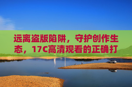 远离盗版陷阱，守护创作生态，17C高清观看的正确打开方式，远离盗版陷阱，守护创作生态，17C高清观看的正确打开方式