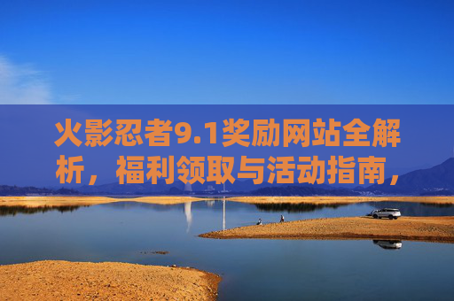 火影忍者9.1奖励网站全解析,福利领取与活动指南,火影忍者9.1奖励网站福利活动领取全解析 火影忍者9.1奖励网站全解析,福利领取与活动指南,火影忍者9.1奖励网站福利活动领取全解析