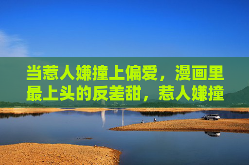 当惹人嫌撞上偏爱，漫画里最上头的反差甜，惹人嫌撞偏爱，漫画里的反差甜上头
