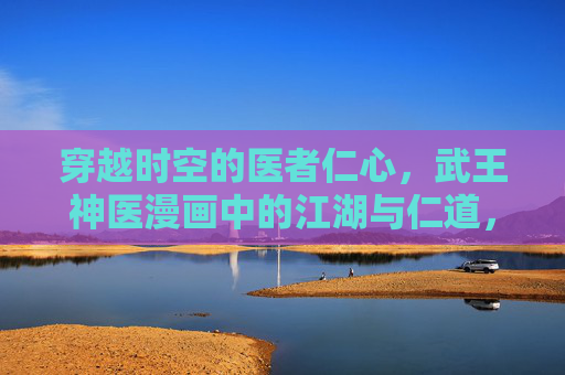 穿越时空的医者仁心,武王神医漫画中的江湖与仁道,武王神医,时空江湖中的仁心之道 穿越时空的医者仁心,武王神医漫画中的江湖与仁道,武王神医,时空江湖中的仁心之道