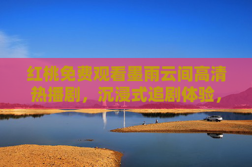 红桃免费观看墨雨云间高清热播剧,沉浸式追剧体验,无需付费畅享经典,红桃免费畅享墨雨云间高清热播剧沉浸式体验 红桃免费观看墨雨云间高清热播剧,沉浸式追剧体验,无需付费畅享经典,红桃免费畅享墨雨云间高清热播剧沉浸式体验