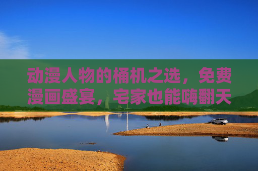 动漫人物的桶机之选，免费漫画盛宴，宅家也能嗨翻天！动漫桶机之选，免费漫画宅家嗨翻天