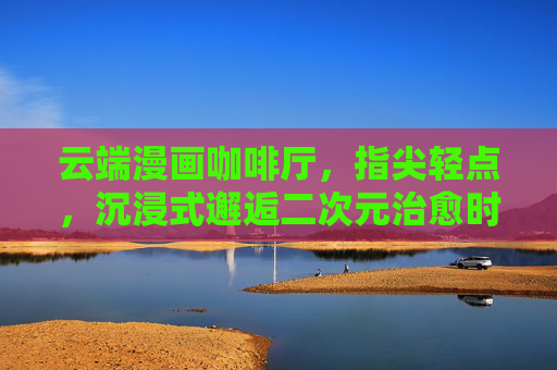 云端漫画咖啡厅,指尖轻点,沉浸式邂逅二次元治愈时光,云端漫画咖啡厅,沉浸式二次元治愈时光 云端漫画咖啡厅,指尖轻点,沉浸式邂逅二次元治愈时光,云端漫画咖啡厅,沉浸式二次元治愈时光