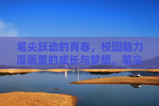 笔尖跃动的青春，校园魅力漫画里的成长与梦想，笔尖跃动青春，漫画绘就校园梦想