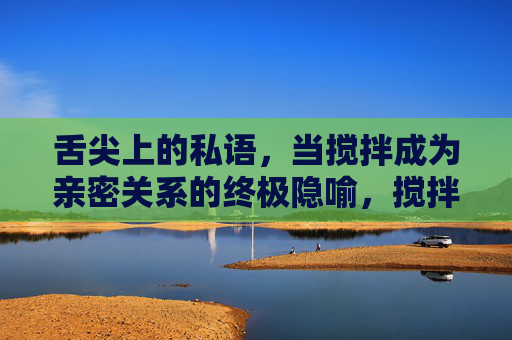 舌尖上的私语,当搅拌成为亲密关系的终极隐喻,搅拌,亲密关系的舌尖私语 舌尖上的私语,当搅拌成为亲密关系的终极隐喻,搅拌,亲密关系的舌尖私语
