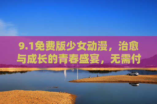 9.1免费版少女动漫,治愈与成长的青春盛宴,无需付费即可畅追!免费畅追,治愈成长的青春少女动漫盛宴 9.1免费版少女动漫,治愈与成长的青春盛宴,无需付费即可畅追!免费畅追,治愈成长的青春少女动漫盛宴