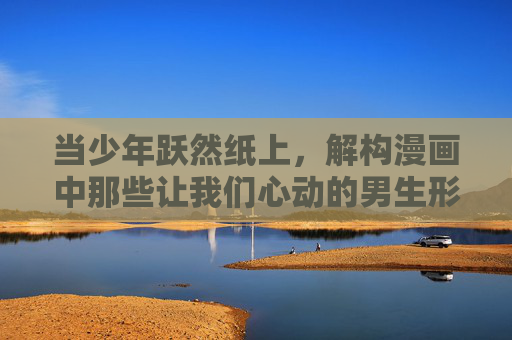 当少年跃然纸上，解构漫画中那些让我们心动的男生形象，跃然纸上的心动少年，漫画男生形象解构