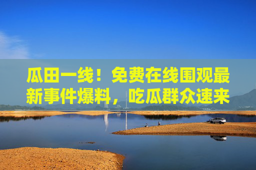瓜田一线!免费在线围观最新事件爆料,吃瓜群众速来集合,瓜田一线!吃瓜群众速来围观 瓜田一线!免费在线围观最新事件爆料,吃瓜群众速来集合,瓜田一线!吃瓜群众速来围观