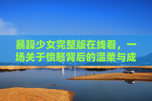 暴躁少女完整版在线看,一场关于愤怒背后的温柔与成长 暴躁少女完整版在线看,一场关于愤怒背后的温柔与成长