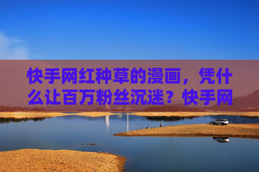 快手网红种草的漫画，凭什么让百万粉丝沉迷？快手网红种草漫画凭什么让百万粉丝沉迷？