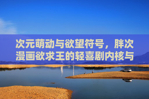 次元萌动与欲望符号,胖次漫画欲求王的轻喜剧内核与文化解读,次元萌动与欲望符号,胖次漫画欲求王的轻喜剧内核与文化解读 次元萌动与欲望符号,胖次漫画欲求王的轻喜剧内核与文化解读,次元萌动与欲望符号,胖次漫画欲求王的轻喜剧内核与文化解读